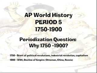 AP World History
                PERIOD 5
                1750-1900
        Periodization Question:
            Why 1750 –1900?
1750 – Start of political revolutions, industrial revolution, capitalism
1900 – WWI, Decline of Empire (Ottoman, China, Russia)
 