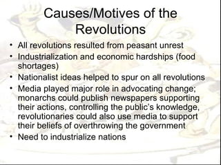 Causes/Motives of the
             Revolutions
• All revolutions resulted from peasant unrest
• Industrialization and economic hardships (food
  shortages)
• Nationalist ideas helped to spur on all revolutions
• Media played major role in advocating change;
  monarchs could publish newspapers supporting
  their actions, controlling the public’s knowledge,
  revolutionaries could also use media to support
  their beliefs of overthrowing the government
• Need to industrialize nations
 