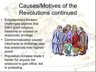 Causes/Motives of the
             Revolutions continued
• Enlightenment thinkers
  challenged regimes that
  didn’t grant religious
  freedoms or insisted on
  aristocratic privilege
• Commercialization caused
  merchants to challenge idea
  that aristocrats hold highest
  power
• Population increase made it
  harder for anyone not
  aristocrat to gain office; led
  to protesting
 