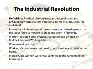 The Industrial Revolution
• Definition: A radical change in organization of labor and
  production which shatters traditional forms of production, life
  and ritual.
• Innovations in farming and the enclosure acts freed up much of
  the labor force to move into cities and work in factories.
• Western society’s class system changes to one divided by
  Middle Class and Working Class.
• Women and Industry
• Working class women continued to work inside and outside the
  home.
• Middle Class women were now confined to the running of the
  household.
 