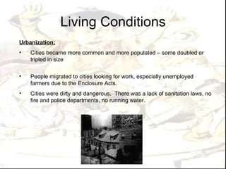 Living Conditions
Urbanization:
•   Cities became more common and more populated – some doubled or
    tripled in size

•   People migrated to cities looking for work, especially unemployed
    farmers due to the Enclosure Acts.
•   Cities were dirty and dangerous. There was a lack of sanitation laws, no
    fire and police departments, no running water.
 
