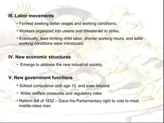 III. Labor movements
   • Formed seeking better wages and working conditions.
   • Workers organized into unions and threatened to strike.
   • Eventually, laws limiting child labor, shorter working hours, and safer
     working conditions were introduced.


IV. New economic structures
   • Emerge to address the new industrial society.


V. New government functions
   • School compulsive until age 12, and even beyond
   • Wider welfare measures and regulatory roles
   • Reform Bill of 1832 – Gave the Parliamentary right to vote to most
     middle-class men
 