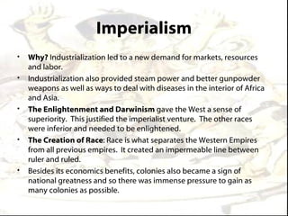 Imperialism
•   Why? Industrialization led to a new demand for markets, resources
    and labor.
•   Industrialization also provided steam power and better gunpowder
    weapons as well as ways to deal with diseases in the interior of Africa
    and Asia.
•   The Enlightenment and Darwinism gave the West a sense of
    superiority. This justified the imperialist venture. The other races
    were inferior and needed to be enlightened.
•   The Creation of Race: Race is what separates the Western Empires
    from all previous empires. It created an impermeable line between
    ruler and ruled.
•   Besides its economics benefits, colonies also became a sign of
    national greatness and so there was immense pressure to gain as
    many colonies as possible.
 