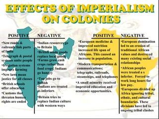 POSITIVE              NEGATIVE                            POSITIVE         NEGATIVE
•New roads &              •Indian resources go      •European medicine &       •European domination
railroads link parts      to Britain                improved nutrition         led to an erosion of
of India                                            increased life span of     traditional African
                          •British made goods
•Telegraph & postal                                 Africans. This caused an   values and destroyed
                          replace local goods
                          •Farms grow cash          increase in population.    many existing social
systems unite people
•Irrigation systems       crops rather than         •Modern transportation & relationships
                          food crops; Indians       communications;            •African peoples
improve farming
                          go hungry                 telegraphs, railroads,     were treated a s
•New laws mean
                          •Top jobs go to           steamships, and telephones inferior. Forced to
justice for all classes
•British schools          British                  •A small minority received work long hours for
                          •Indians are treated                                 low pay.
offer education                                    improved education and
                                                                               •Europeans divided up
                          as inferiors             economic opportunities.
•Customs that                                                                  Africa ignoring tribal,
threaten human            •Britain tries to                                    ethnic, and cultural
rights are ended          replace Indian culture                               boundaries. These
                          with western ways                                    divisions have led to
                                                                               ongoing tribal clashes
 