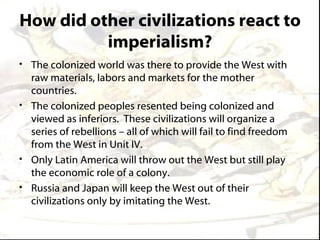 How did other civilizations react to
          imperialism?
• The colonized world was there to provide the West with
  raw materials, labors and markets for the mother
  countries.
• The colonized peoples resented being colonized and
  viewed as inferiors. These civilizations will organize a
  series of rebellions – all of which will fail to find freedom
  from the West in Unit IV.
• Only Latin America will throw out the West but still play
  the economic role of a colony.
• Russia and Japan will keep the West out of their
  civilizations only by imitating the West.
 