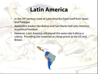 Latin America
•   In the 19th century most of Latin America freed itself from Spain
    and Portugal.
•   Nationalist leaders like Bolivar and San Martin led Latin America
    to political freedom.
•   However, Latin America still played the same role it did as a
    colony. Providing raw materials at cheap prices to the US and
    Britain.
 