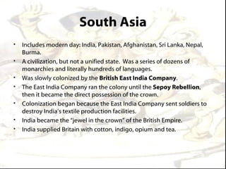 South Asia
•   Includes modern day: India, Pakistan, Afghanistan, Sri Lanka, Nepal,
    Burma.
•   A civilization, but not a unified state. Was a series of dozens of
    monarchies and literally hundreds of languages.
•   Was slowly colonized by the British East India Company.
•   The East India Company ran the colony until the Sepoy Rebellion,
    then it became the direct possession of the crown.
•   Colonization began because the East India Company sent soldiers to
    destroy India’s textile production facilities.
•   India became the “jewel in the crown” of the British Empire.
•   India supplied Britain with cotton, indigo, opium and tea.
 