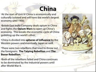 China
•At the start of Unit IV China is economically and
culturally isolated and will have the world’s largest
economy until 1900.
•British East India Company deals opium in China
and fights the Opium Wars to open up China’s
economy. This breaks the economic cycle of China
gobbling up the world’s silver.
•China is divided into spheres of influence by the
Western powers and eventually Japan as well.
•There were two rebellions that tried to throw out
the foreigners: The Taiping Rebellion and The
Boxer Rebellion.
•Both of the rebellions failed and China continues
to be dominated by the industrial powers until
after World War II.
 