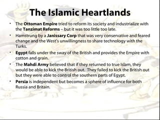 The Islamic Heartlands
•   The Ottoman Empire tried to reform its society and industrialize with
    the Tanzimat Reforms – but it was too little too late.
•   Hamstrung by a Janissary Corp that was very conservative and feared
    change and the West’s unwillingness to share technology with the
    Turks.
•   Egypt falls under the sway of the British and provides the Empire with
    cotton and grain.
•   The Mahdi Army believed that if they returned to true Islam, they
    would be able to kick the British out. They failed to kick the British out
    but they were able to control the southern parts of Egypt.
•   Persia is independent but becomes a sphere of influence for both
    Russia and Britain.
 