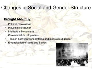 Changes in Social and Gender Structure

 Brought About By:
 •   Political Revolutions
 •   Industrial Revolution
 •   Intellectual Movements
 •   Commercial developments
 •   Tension between work patterns and ideas about gender
 •   Emancipation of Serfs and Slaves
 