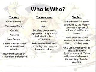 Who is Who?
      The West                 The Wannabes                    The Rest
   Western Europe                  Russia              Either becomes directly
                                                      colonized by the West or
   The United States                Japan
                                                        becomes a “sphere of
       Canada               Both had government         influence” to Western
                           sponsored programs to               powers.
       Australia
                              industrialize their
                                                        All of these areas will
     New Zealand                 economies.
                                                      attempt to throw out the
Industrialized societies   Both imported industrial    West, but fail to do so.
  with industrialized      technology and western
                                                      Only Latin America will be
       militaries             ideas and culture.
                                                           able to throw the
 Heavily influenced by                                Europeans out. BUT they
nationalism and science                                will play a similar role to
                                                       the one they played as
                                                               colonies.
 