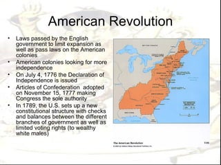 American Revolution
•   Laws passed by the English
    government to limit expansion as
    well as pass laws on the American
    colonies
•   American colonies looking for more
    independence
•   On July 4, 1776 the Declaration of
    Independence is issued
•   Articles of Confederation adopted
    on November 15, 1777 making
    Congress the sole authority
•   In 1789, the U.S. sets up a new
    constitutional structure with checks
    and balances between the different
    branches of government as well as
    limited voting rights (to wealthy
    white males)
 