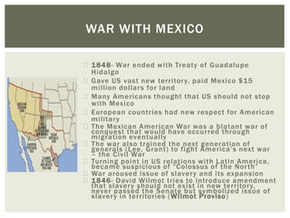 1848- War ended with Treaty of Guadalupe
Hidalgo
Gave US vast new territory, paid Mexico $15
million dollars for land
Many Americans thought that US should not stop
with Mexico
European countries had new respect for American
military
The Mexican American War was a blatant war of
conquest that would have occurred through
migration eventually
The war also trained the next generation of
generals (Lee, Grant) to fight America’s next war
– the Civil War
Turning point in US relations with Latin America,
became suspicious of “Colossus of the North”
War aroused issue of slavery and its expansion
1846- David Wilmot tries to introduce amendment
that slavery should not exist in new territory,
never passed the Senate but symbolized issue of
slavery in territories (Wilmot Proviso)
WAR WITH MEXICO
 