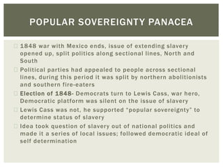 1848 war with Mexico ends, issue of extending slavery
opened up, split politics along sectional lines, North and
South
Political parties had appealed to people across sectional
lines, during this period it was split by northern abolitionists
and southern fire-eaters
Election of 1848- Democrats turn to Lewis Cass, war hero,
Democratic platform was silent on the issue of slavery
Lewis Cass was not, he supported “popular sovereignty” to
determine status of slavery
Idea took question of slavery out of national politics and
made it a series of local issues; followed democratic ideal of
self determination
POPULAR SOVEREIGNTY PANACEA
 
