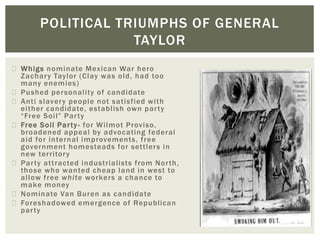 Whigs nominate Mexican War hero
Zachary Taylor (Clay was old, had too
many enemies)
Pushed personality of candidate
Anti slavery people not satisfied with
either candidate, establish own party
“Free Soil” Party
Free Soil Party- for Wilmot Proviso,
broadened appeal by advocating federal
aid for internal improvements, free
government homesteads for settlers in
new territory
Party attracted industrialists from North,
those who wanted cheap land in west to
allow free white workers a chance to
make money
Nominate Van Buren as candidate
Foreshadowed emergence of Republican
party
POLITICAL TRIUMPHS OF GENERAL
TAYLOR
 