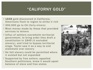  1848 gold discovered in California,
Americans flock to region to strike it rich
 300,000 go to CA (forty-niners)
 Most money made by those that provided
services to miners
 Influx of settlers overwhelm territorial
government, to bring order they draft a
constitution in 1849 (it excluded
slavery), and tried to bypass territorial
stage, Taylor saw it as a way to end
stalemate over slavery
 He felt slavery could be permitted where
it existed but not expanded
 Supported by free soilers; appalled
Southern politicians, knew it would upset
balance of slave and free states
“CALIFORNY GOLD”
 