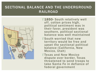 1850- South relatively well
off, cotton prices high,
political sentiment was in
their favor, president was
southern, political sectional
balance was well maintained
South worried that new
territory would be free and
upset the sectional political
balance (California, New
Mexico, Utah)
Texas and New Mexico
dispute over border, Texas
threatened to send troops to
take Santa Fe in defiance of
federal government
SECTIONAL BALANCE AND THE UNDERGROUND
RAILROAD
 