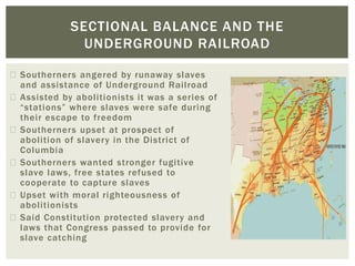 Southerners angered by runaway slaves
and assistance of Underground Railroad
Assisted by abolitionists it was a series of
“stations” where slaves were safe during
their escape to freedom
Southerners upset at prospect of
abolition of slavery in the District of
Columbia
Southerners wanted stronger fugitive
slave laws, free states refused to
cooperate to capture slaves
Upset with moral righteousness of
abolitionists
Said Constitution protected slavery and
laws that Congress passed to provide for
slave catching
SECTIONAL BALANCE AND THE
UNDERGROUND RAILROAD
 