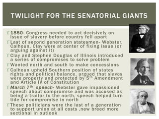  1850- Congress needed to act decisively on
issue of slavery before country fell apart
 Last of second generation statesmen- Webster,
Calhoun, Clay were at center of fixing issue (or
arguing against it)
 Clay and Stephen Douglas of Illinois introduced
a series of compromises to solve problem
 Wanted north and south to make concessions
 Calhoun upheld Southern position of states
rights and political balance, argued that slaves
were property and protected by 5th Amendment
and Article IV of Constitution
 March 7th speech- Webster gave impassioned
speech about compromise and was accused as
being a traitor to the north, speech helped turn
tide for compromise in north
 These politicians were the last of a generation
to support union at all costs ,new breed more
sectional in outlook
TWILIGHT FOR THE SENATORIAL GIANTS
 