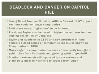  Young Guard from north led by William Seward of NY argued
sections could no longer compromise
 Said there was a “higher law” to be followed
 President Taylor also believed in higher law and was bent on
vetoing any action by Congress
 Taylor dies suddenly in 1850 and new president Millard
Fillmore signed series of compromise measures known as
Compromise of 1850
 Many eager to compromise because of prosperity brought by
gold riches from California and growing spirit of goodwill
 Southern extremists still opposed to concessions and
planned to meet in Nashville to secede from Union
DEADLOCK AND DANGER ON CAPITOL
HILL
 