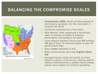  Compromise 1850- series of bills passed to
end slavery question, for the most part it
favored the North
a) California admitted as a free state
b) New Mexico, Utah organized a territories,
open to slavery on basis of popular
sovereignty (not going to be slave)
c) Land dispute between Texas and NM settled,
NM given land, TX receives $10m to pay off
government debt
d) Slave trade outlawed in D.C.
e) Most controversial part was Fugitive Slave
law
 Escaped slaves could not testify on their
behalf or given a trial by jury, bounty paid to
federal commissioners, people found aiding
slaves were subject to criminal penalties
BALANCING THE COMPROMISE SCALES
 
