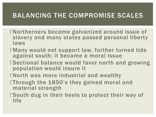 Northerners became galvanized around issue of
slavery and many states passed personal liberty
laws
Many would not support law, further turned tide
against south; it became a moral issue
Sectional balance would favor north and growing
population would insure it
North was more industrial and wealthy
Through the 1850’s they gained moral and
material strength
South dug in their heels to protect their way of
life
BALANCING THE COMPROMISE SCALES
 