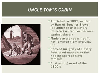  Published in 1852, written
by Harriet Beecher Stowe
(daughter of anti slavery
minister) united northerners
against slavery
 Made slavery seem “real”,
not removed from everyday
life
 Showed indignity of slavery
from cruel masters to the
ripping apart of slave
families
 Best selling novel of the
1800’s
UNCLE TOM’S CABIN
 