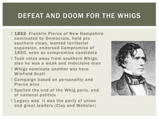  1852- Franklin Pierce of New Hampshire
nominated by Democrats, held pro
southern views, wanted territorial
expansion, endorsed Compromise of
1850, seen as compromise candidate
 Took votes away from southern Whigs,
also he was a weak and indecisive man
 Whigs nominate another war hero
Winfield Scott
 Campaign based on personality and
Pierce wins
 Spelled the end of the Whig party, end
of national politics
 Legacy was it was the party of union
and great leaders (Clay and Webster)
DEFEAT AND DOOM FOR THE WHIGS
 