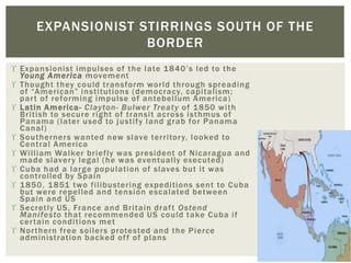  Expansionist impulses of the late 1840’s led to the
Young America movement
 Thought they could transform world through spreading
of “American” institutions (democracy, capitalism;
part of reforming impulse of antebellum America)
 Latin America- Clayton- Bulwer Treaty of 1850 with
British to secure right of transit across isthmus of
Panama (later used to justify land grab for Panama
Canal)
 Southerners wanted new slave territory, looked to
Central America
 William Walker briefly was president of Nicaragua and
made slavery legal (he was eventually executed)
 Cuba had a large population of slaves but it was
controlled by Spain
 1850, 1851 two filibustering expeditions sent to Cuba
but were repelled and tension escalated between
Spain and US
 Secretly US, France and Britain draft Ostend
Manifesto that recommended US could take Cuba if
certain conditions met
 Northern free soilers protested and the Pierce
administration backed off of plans
EXPANSIONIST STIRRINGS SOUTH OF THE
BORDER
 