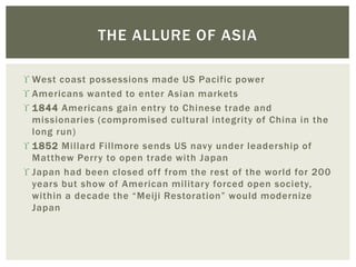  West coast possessions made US Pacific power
 Americans wanted to enter Asian markets
 1844 Americans gain entry to Chinese trade and
missionaries (compromised cultural integrity of China in the
long run)
 1852 Millard Fillmore sends US navy under leadership of
Matthew Perry to open trade with Japan
 Japan had been closed off from the rest of the world for 200
years but show of American military forced open society,
within a decade the “Meiji Restoration” would modernize
Japan
THE ALLURE OF ASIA
 
