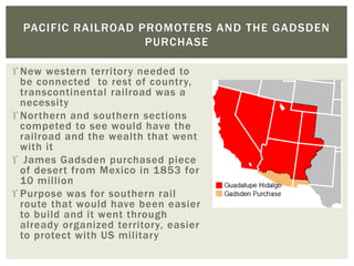  New western territory needed to
be connected to rest of country,
transcontinental railroad was a
necessity
 Northern and southern sections
competed to see would have the
railroad and the wealth that went
with it
 James Gadsden purchased piece
of desert from Mexico in 1853 for
10 million
 Purpose was for southern rail
route that would have been easier
to build and it went through
already organized territory, easier
to protect with US military
PACIFIC RAILROAD PROMOTERS AND THE GADSDEN
PURCHASE
 