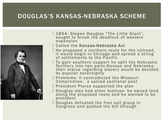  1854- Stepen Douglas “The Little Giant”,
sought to break the deadlock of western
expansion
 Called the Kansas-Nebraska Act
 He proposed a northern route for the railroad,
it would begin in Chicago and spread a string
of settlements to the Pacific
 To gain southern support he split the Nebraska
Territory into two parts-Kansas and Nebraska,
their status regarding slavery would be decided
by popular sovereignty
 Problems- it contradicted the Missouri
Compromise, a sacred sectional pact
 President Pierce supported the plan
 Douglas also had other motives- he owned land
along the proposed route and he wanted to be
president
 Douglas defeated the free soil group in
Congress and pushed the bill through
DOUGLAS’S KANSAS-NEBRASKA SCHEME
 