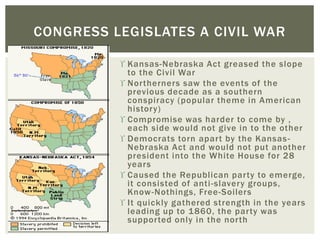  Kansas-Nebraska Act greased the slope
to the Civil War
 Northerners saw the events of the
previous decade as a southern
conspiracy (popular theme in American
history)
 Compromise was harder to come by ,
each side would not give in to the other
 Democrats torn apart by the Kansas-
Nebraska Act and would not put another
president into the White House for 28
years
 Caused the Republican party to emerge,
it consisted of anti-slavery groups,
Know-Nothings, Free-Soilers
 It quickly gathered strength in the years
leading up to 1860, the party was
supported only in the north
CONGRESS LEGISLATES A CIVIL WAR
 