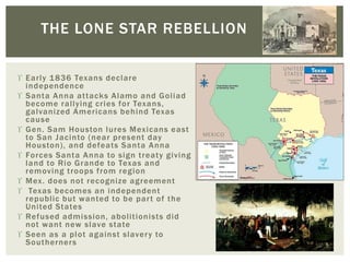  Early 1836 Texans declare
independence
 Santa Anna attacks Alamo and Goliad
become rallying cries for Texans,
galvanized Americans behind Texas
cause
 Gen. Sam Houston lures Mexicans east
to San Jacinto (near present day
Houston), and defeats Santa Anna
 Forces Santa Anna to sign treaty giving
land to Rio Grande to Texas and
removing troops from region
 Mex. does not recognize agreement
 Texas becomes an independent
republic but wanted to be part of the
United States
 Refused admission, abolitionists did
not want new slave state
 Seen as a plot against slavery to
Southerners
THE LONE STAR REBELLION
 
