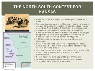  Kansas issue on popular sovereignty came to a
head
 Various groups came to Kansas- regular pioneers,
groups financed by northern abolitionists (some
armed by New England Emigrant Aid Company)
 Southern spokesmen under the impression
Kansas would be slave, Nebraska free and began
to sponsor slave owning families to move to
Kansas (risky to take slaves to region)
 1855- crisis in Kansas blows up (Bleeding
Kansas)
 Elections for first territorial legislature, many
came over border from slave state Missouri to
vote (early and often)
 Slavery forces won election, free soilers see this
as an illegal conspiracy and set up own
government
 State home to two separate governments
 Tension increased when proslavery raiders
attacked free town of Lawrence
THE NORTH-SOUTH CONTEST FOR
KANSAS
 
