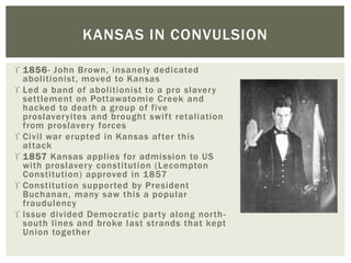  1856- John Brown, insanely dedicated
abolitionist, moved to Kansas
 Led a band of abolitionist to a pro slavery
settlement on Pottawatomie Creek and
hacked to death a group of five
proslaveryites and brought swift retaliation
from proslavery forces
 Civil war erupted in Kansas after this
attack
 1857 Kansas applies for admission to US
with proslavery constitution (Lecompton
Constitution) approved in 1857
 Constitution supported by President
Buchanan, many saw this a popular
fraudulency
 Issue divided Democratic party along north-
south lines and broke last strands that kept
Union together
KANSAS IN CONVULSION
 
