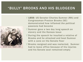  1856- US Senator Charles Sumner (MA) and
Congressman Preston Brooks (SC)
demonstrated how inflamed the political
passions had become
 Sumner gave a two day long speech on
slavery and the Kansas issue
 During the speech he insulted a relative of
Brooks and he attacked and beat Sumner
with a cane on the Senate floor
 Brooks resigned and was reelected, Sumner
had to leave office because of his injuries
and his Senate seat remained empty
“BULLY” BROOKS AND HIS BLUDGEON
 