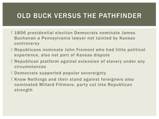  1856 presidential election Democrats nominate James
Buchanan a Pennsylvania lawyer not tainted by Kansas
controversy
 Republicans nominate John Fremont who had little political
experience, also not part of Kansas dispute
 Republican platform against extension of slavery under any
circumstances
 Democrats supported popular sovereignty
 Know Nothings and their stand against foreigners also
nominated Millard Fillmore, party cut into Republican
strength
OLD BUCK VERSUS THE PATHFINDER
 