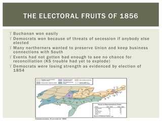  Buchanan won easily
 Democrats won because of threats of secession if anybody else
elected
 Many northerners wanted to preserve Union and keep business
connections with South
 Events had not gotten bad enough to see no chance for
reconciliation (KS trouble had yet to explode)
 Democrats were losing strength as evidenced by election of
1854
THE ELECTORAL FRUITS OF 1856
 