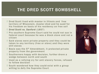  Dred Scott lived with master in Illinois and free
territory of Wisconsin, master died and he sued for
his freedom on basis of his residency on free soil
 Dred Scott vs. Sanford (1857)
 Pro southern Supreme Court said he could not sue in
federal court because he was a black slave and not a
citizen
 Said slaves were private property and they could be
taken to any territory (free or slave) and they were
still slaves
 Basis was the 5th Amendment, it protected private
property from the government
 Southerners happy with decision, further drove a
wedge between north and south
 Used as a rallying cry for anti slavery forces, refused
to follow decision
 South wondered how they could exist with a group
willing to defy the Supreme Court
THE DRED SCOTT BOMBSHELL
 
