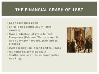  1857 economic panic
 CA gold had artificially inflated
currency
 Over production of grain to feed
Europeans (Crimean War over and it
was no longer needed), grain prices
dropped
 Over-speculation in land and railroads
 Hit north harder than south,
Southerners saw this as proof cotton
was king
THE FINANCIAL CRASH OF 1857
 