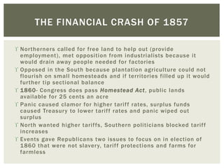  Northerners called for free land to help out (provide
employment), met opposition from industrialists because it
would drain away people needed for factories
 Opposed in the South because plantation agriculture could not
flourish on small homesteads and if territories filled up it would
further tip sectional balance
 1860- Congress does pass Homestead Act, public lands
available for 25 cents an acre
 Panic caused clamor for higher tariff rates, surplus funds
caused Treasury to lower tariff rates and panic wiped out
surplus
 North wanted higher tariffs, Southern politicians blocked tariff
increases
 Events gave Republicans two issues to focus on in election of
1860 that were not slavery, tariff protections and farms for
farmless
THE FINANCIAL CRASH OF 1857
 