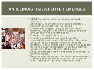  1858 Senatorial election takes national
spotlight
 Abraham Lincoln (R) and Stephen Douglas (D)
running for Senate seat in Illinois
 Lincoln challenged Douglas to a series of
debates, Douglas was known a great debater
and Lincoln was expected to fall
 Freeport, IL major debate
 Lincoln questioned how could popular
sovereignty survive with Dread Scott decision
 Douglas’ reply became known a Freeport
Doctrine, where public opinion does not support
law it is almost impossible to enforce (slavery
would stay down if it was voted down)
 Douglas defeats Lincoln but Lincoln becomes a
national figure
 Douglas and his support for popular sovereignty
splinters Democrats- How could they vote for
him if he supported what they opposed?
AN ILLINOIS RAIL-SPLITTER EMERGES
 