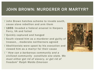  John Brown hatches scheme to invade south,
cause slave rebellion and arm them
 1859- Invaded a federal arsenal in Harpers
Ferry, VA and failed
 Quickly captured and hanged
 South viewed him as a murderer and guilty of
treason, , moderate northerners agreed
 Abolitionists were upset by his execution and
viewed him as a martyr for their cause
 “ How can a barbarous community and a
civilized community constitute one state. We
must either get rid of slavery, or get rid of
freedom” Ralph Waldo Emerson
JOHN BROWN: MURDERER OR MARTYR?
 