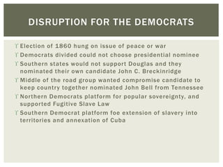  Election of 1860 hung on issue of peace or war
 Democrats divided could not choose presidential nominee
 Southern states would not support Douglas and they
nominated their own candidate John C. Breckinridge
 Middle of the road group wanted compromise candidate to
keep country together nominated John Bell from Tennessee
 Northern Democrats platform for popular sovereignty, and
supported Fugitive Slave Law
 Southern Democrat platform foe extension of slavery into
territories and annexation of Cuba
DISRUPTION FOR THE DEMOCRATS
 