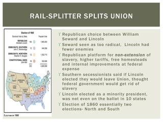  Republican choice between William
Seward and Lincoln
 Seward seen as too radical, Lincoln had
fewer enemies
 Republican platform for non-extension of
slavery, higher tariffs, free homesteads
and internal improvements at federal
expense
 Southern secessionists said if Lincoln
elected they would leave Union, thought
federal government would get rid of
slavery
 Lincoln elected as a minority president,
was not even on the ballot in 10 states
 Election of 1860 essentially two
elections- North and South
RAIL-SPLITTER SPLITS UNION
 