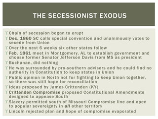  Chain of secession began to erupt
 Dec. 1860 SC calls special convention and unanimously votes to
secede from Union
 Over the next 6 weeks six other states follow
 Feb. 1861 meet in Montgomery, AL to establish government and
choose former Senator Jefferson Davis from MS as president
 Buchanan, did nothing
 He was surrounded by pro-southern advisers and he could find no
authority in Constitution to keep states in Union
 Public opinion in North not for fighting to keep Union together,
so there was still hope for reconciliation
 Ideas proposed by James Crittenden (KY)
 Crittenden Compromise proposed Constitutional Amendments
designed to appease South
 Slavery permitted south of Missouri Compromise line and open
to popular sovereignty in all other territory
 Lincoln rejected plan and hope of compromise evaporated
THE SECESSIONIST EXODUS
 