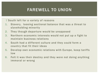  South left for a variety of reasons
1. Slavery, loosing sectional balance that was a threat to
slaveholding minority
2. They though departure would be unopposed
3. Northern economic interests would not put up a fight to
maintain business relations
4. South had a different culture and they could form a
country that fit their ideas
5. Develop own economic relations with Europe, keep tariffs
low
6. Felt it was their destiny and they were not doing anything
immoral or wrong
FAREWELL TO UNION
 