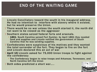 Lincoln Conciliatory toward the south in his inaugural address.
He had no intention to interfere with slavery where it existed,
but he would preserve the Union.
 There would be no war unless the south started it, the north did
not want to be viewed as the aggressor
 Southern states seized federal forts and arsenals.
 1861- South Carolina seized Fort Sumter, by April 1861 they needed
food and supplies and Lincoln notified the government of South
Carolina that he was sending supplies.
 Confederates were suspicious of his motives and they wanted
the total surrender of the fort. They began to fire on the fort
and Lincoln declared this an act of war
 April 15 Lincoln asked for 75,000 Union troops to fight against
the confederacy
 The Confederacy began to raise troops and Arkansas, Tennessee, and
North Carolina left the Union
 Both sides predicted a short war…..
END OF THE WAITING GAME
 
