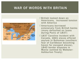  British looked down on
Americans, increased tension
with America
 Americans borrowed
extensively from British banks
(many defaulted on loans
during Panic of 1837)
 1837 Caroline incident with
Canada, 1841 slaves offered
asylum in Bahamas (southern
fear of Caribbean becoming
haven for escaped slaves),
1842 border disputes in
Maine (settled by Webster-
Ashburton Treaty)
WAR OF WORDS WITH BRITAIN
 